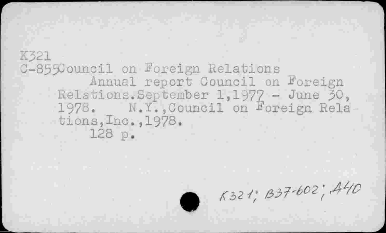 ﻿K321
C-85f£ouncil on Foreign Relations
Annual report Council on Foreign Relations.September 1,1977 - June 30, 1978. N.Y.,Council on Foreign Rela tions,Inc.,1978.
128 p.